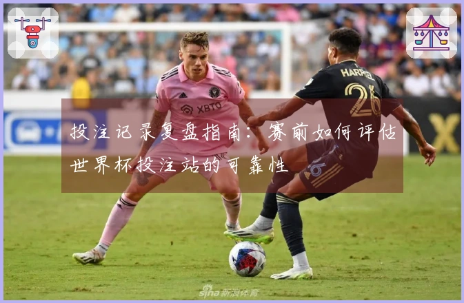 投注记录复盘指南：赛前如何评估世界杯投注站的可靠性